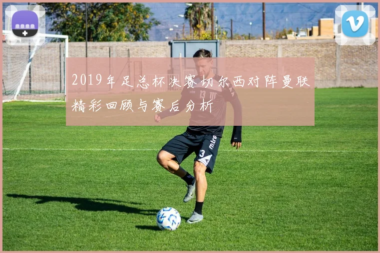2019年足总杯决赛切尔西对阵曼联精彩回顾与赛后分析