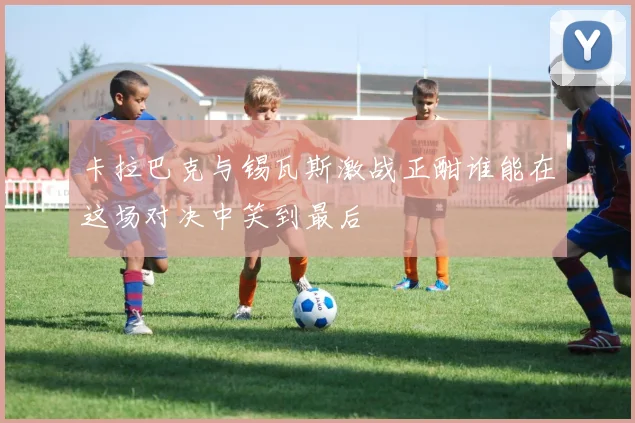 卡拉巴克与锡瓦斯激战正酣谁能在这场对决中笑到最后