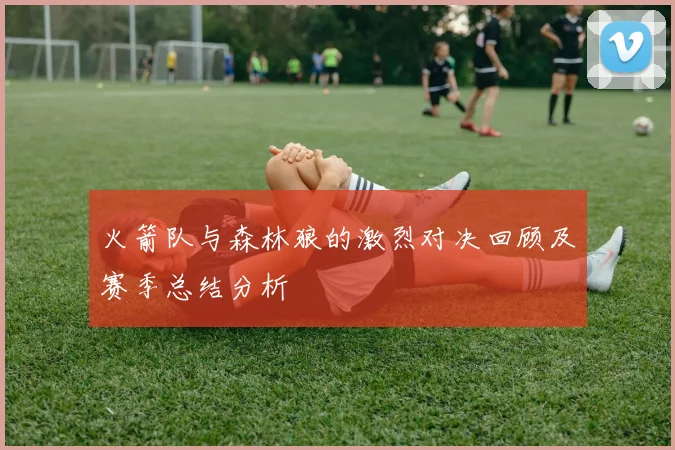 火箭队与森林狼的激烈对决回顾及赛季总结分析