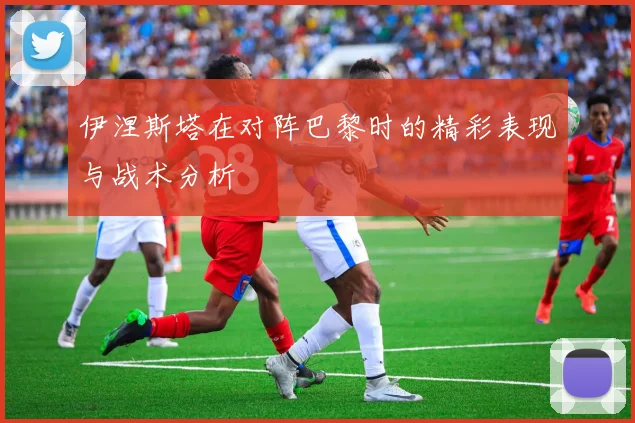 伊涅斯塔在对阵巴黎时的精彩表现与战术分析