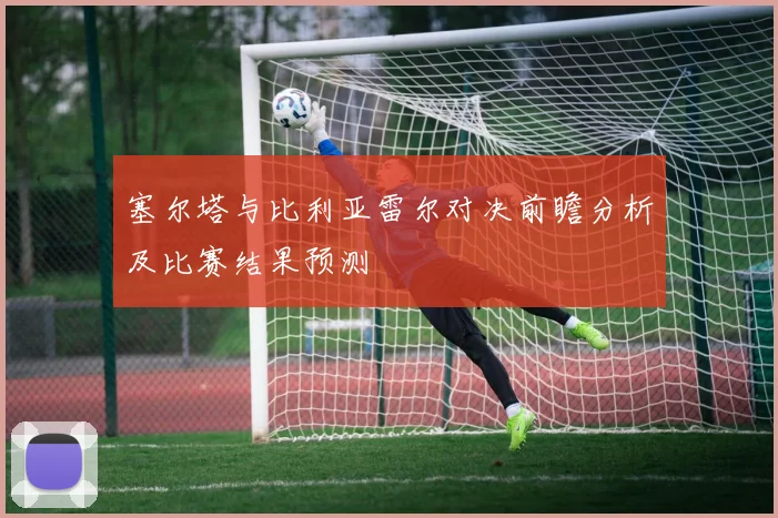 塞尔塔与比利亚雷尔对决前瞻分析及比赛结果预测