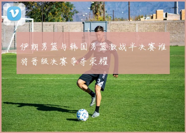 伊朗男篮与韩国男篮激战半决赛谁将晋级决赛争夺荣耀