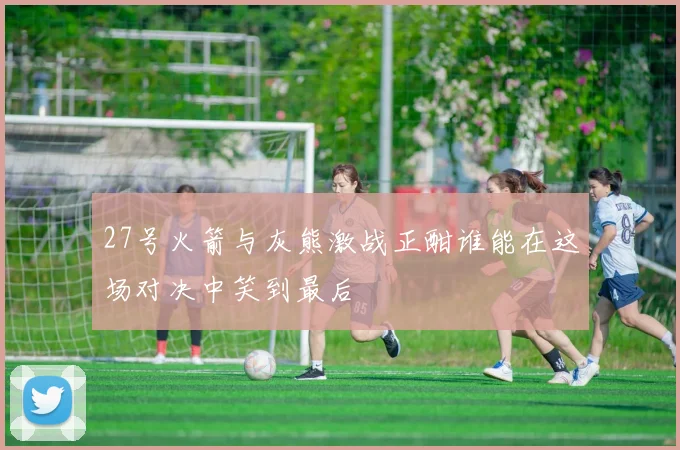 27号火箭与灰熊激战正酣谁能在这场对决中笑到最后