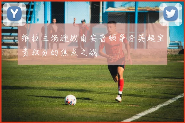 维拉主场迎战南安普顿争夺英超宝贵积分的焦点之战