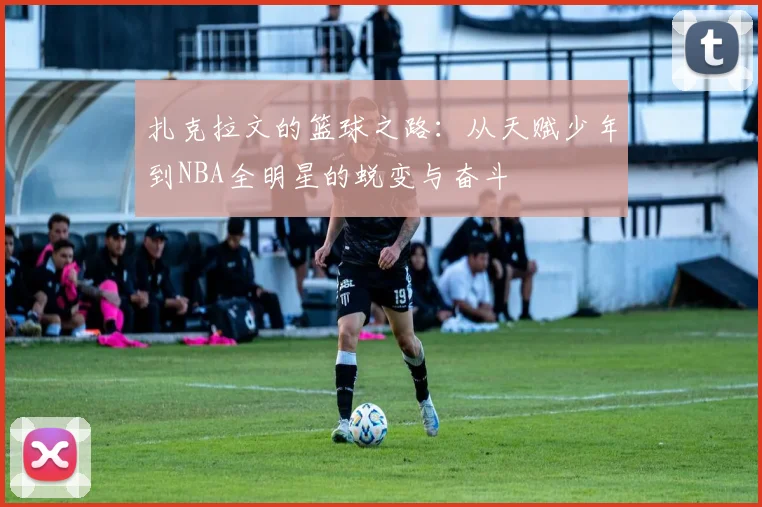扎克拉文的篮球之路：从天赋少年到NBA全明星的蜕变与奋斗