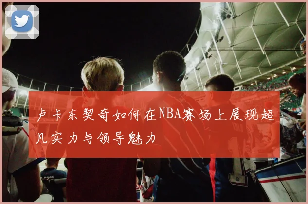 卢卡东契奇如何在NBA赛场上展现超凡实力与领导魅力