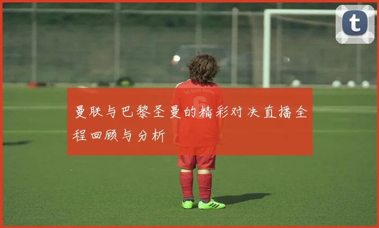 曼联与巴黎圣曼的精彩对决直播全程回顾与分析