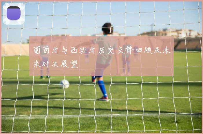 葡萄牙与西班牙历史交锋回顾及未来对决展望