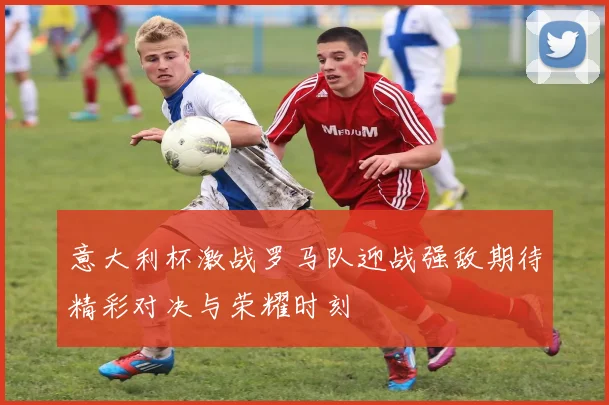 意大利杯激战罗马队迎战强敌期待精彩对决与荣耀时刻