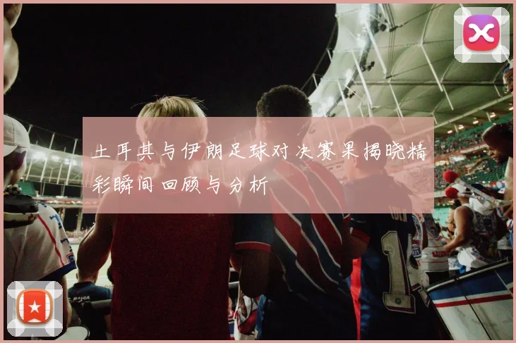 土耳其与伊朗足球对决赛果揭晓精彩瞬间回顾与分析