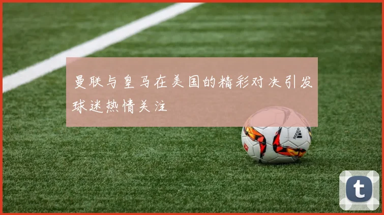 曼联与皇马在美国的精彩对决引发球迷热情关注