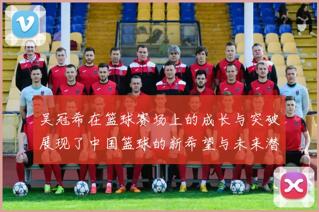 吴冠希在篮球赛场上的成长与突破展现了中国篮球的新希望与未来潜力
