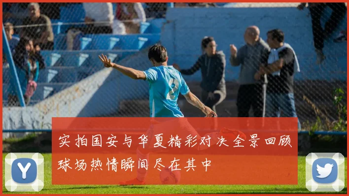 实拍国安与华夏精彩对决全景回顾球场热情瞬间尽在其中