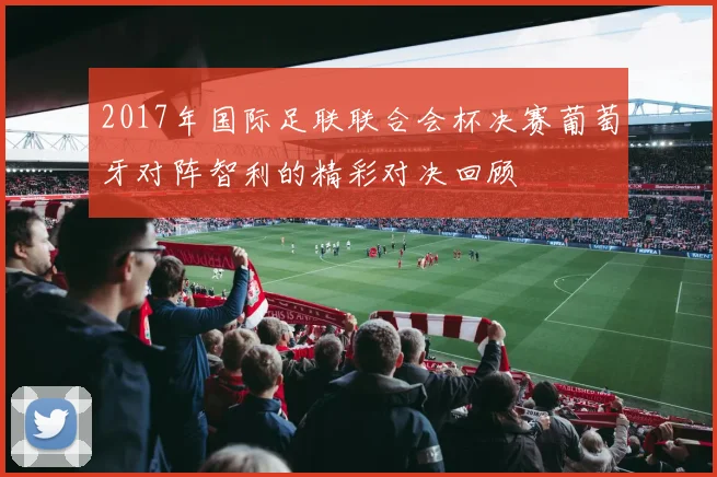 2017年国际足联联合会杯决赛葡萄牙对阵智利的精彩对决回顾