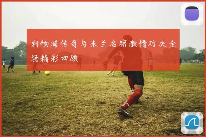 利物浦传奇与米兰名宿激情对决全场精彩回顾