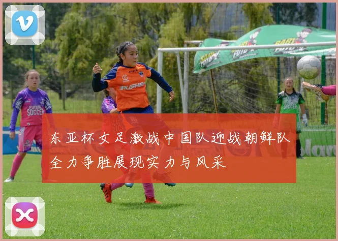 东亚杯女足激战中国队迎战朝鲜队全力争胜展现实力与风采