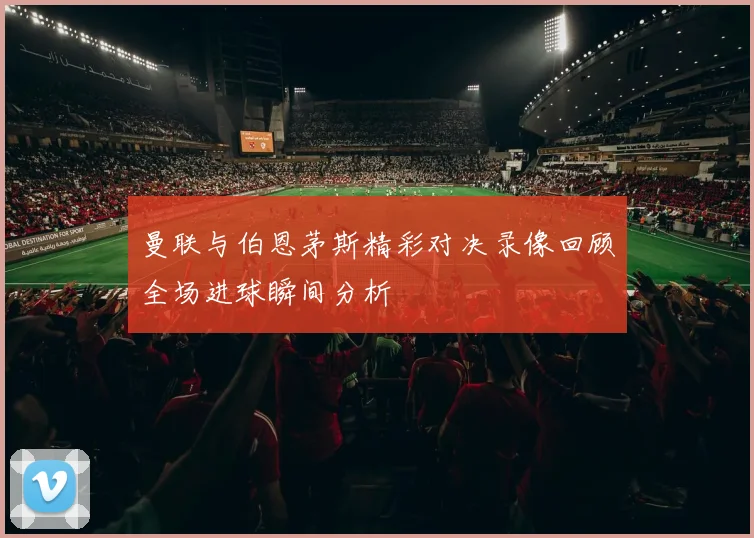 曼联与伯恩茅斯精彩对决录像回顾全场进球瞬间分析