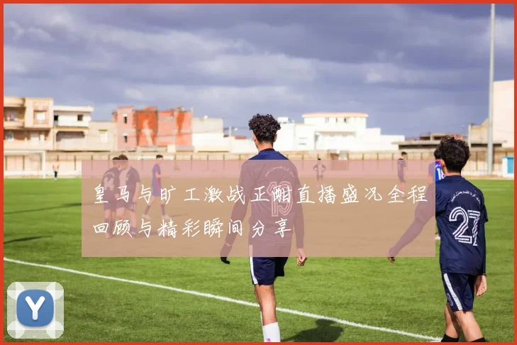 皇马与旷工激战正酣直播盛况全程回顾与精彩瞬间分享
