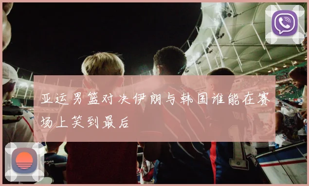 亚运男篮对决伊朗与韩国谁能在赛场上笑到最后