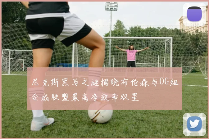 尼克斯黑马之谜揭晓布伦森与OG组合成联盟最高净效率双星