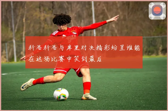 科洛科洛与库里对决精彩纷呈谁能在这场比赛中笑到最后