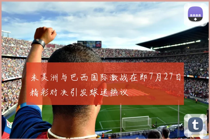 米美洲与巴西国际激战在即7月27日精彩对决引发球迷热议