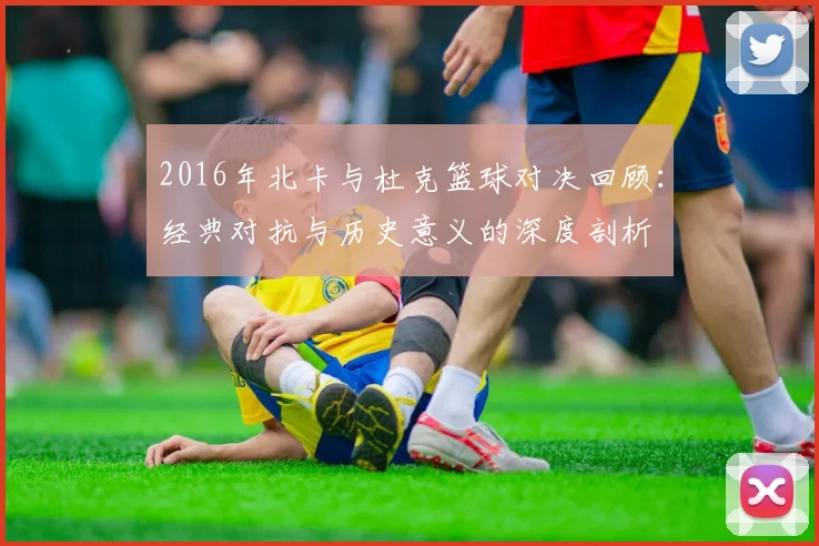 2016年北卡与杜克篮球对决回顾：经典对抗与历史意义的深度剖析