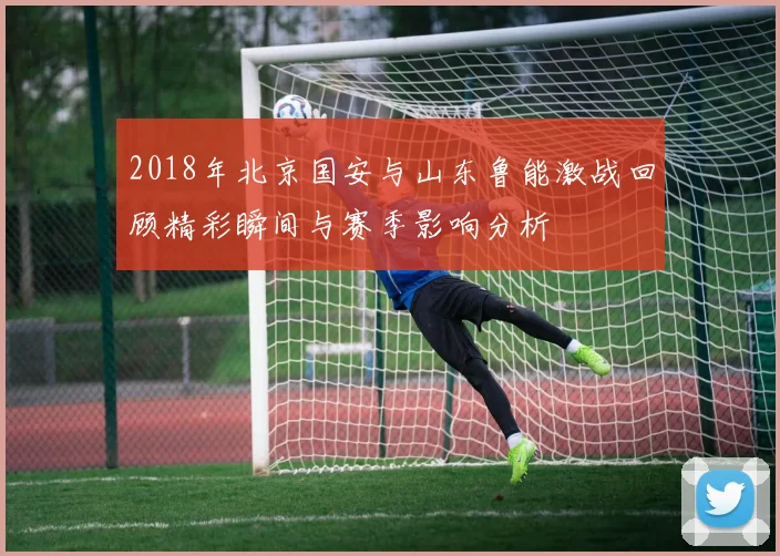 2018年北京国安与山东鲁能激战回顾精彩瞬间与赛季影响分析