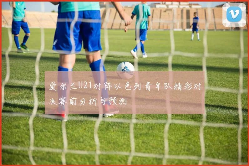 爱尔兰U21对阵以色列青年队精彩对决赛前分析与预测
