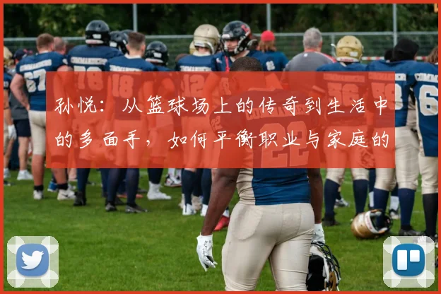 孙悦：从篮球场上的传奇到生活中的多面手，如何平衡职业与家庭的挑战与成就