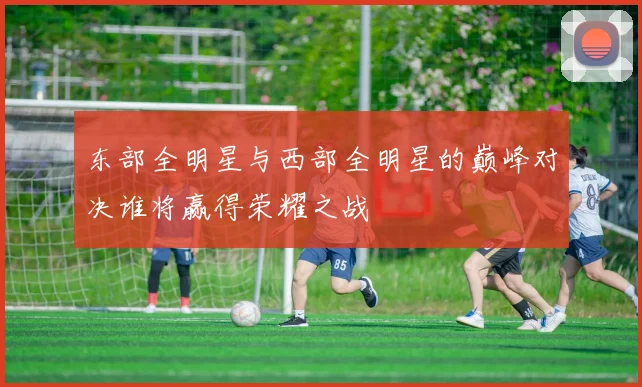 东部全明星与西部全明星的巅峰对决谁将赢得荣耀之战