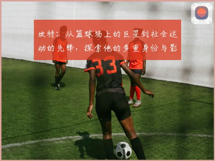 坎特：从篮球场上的巨星到社会运动的先锋，探索他的多重身份与影响力